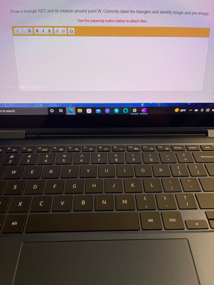 Draw a triangle RST and its rotation around point W. Correctly label the triangles and identify image and pre-image.
Use the paperclip button below to attach files.
B
re to search
N
66°F A O @ E -
F12
Prt Sc
FS
F6
F10
F11
Insert
Del
%23
$
Backspace
2
3
4
6
7
8
9
W
E
R
T
Y
U
H
K
C
V
N
Alt
Ctrl
Alt
