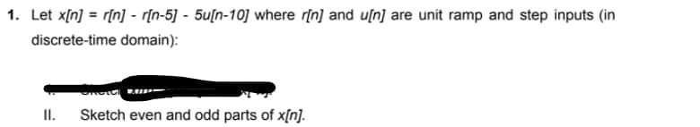 1. Let x[n] = r[n] - r[n-5] - 5u[n-10] where r[n] and u[n] are unit ramp and step inputs (in
discrete-time domain):
II.
Sketch even and odd parts of x[n].
