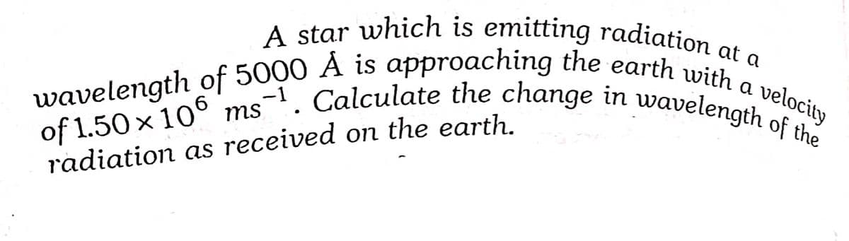 A star which is emitting radiation at a
wavelength of 5000 À is approaching the earth with a velocity
of 1.50 x 10° ms'. Calculate the change in wavelength of the
-1
radiation as received on the earth.
