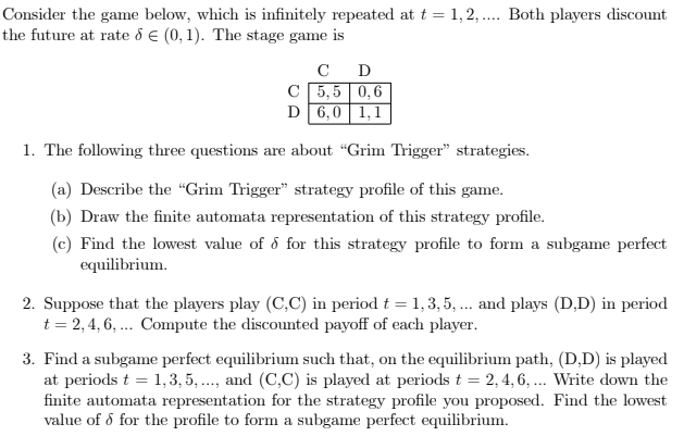 Consider the game below, which is infinitely repeated at t = 1,2, . Both players discount
the future at rate d E (0, 1). The stage game is
C
D
C 5,5 0,6
D 6,0 1,1
1. The following three questions are about "Grim Trigger" strategies.
(a) Describe the "Grim Trigger" strategy profile of this game.
(b) Draw the finite automata representation of this strategy profile.
(c) Find the lowest value of d for this strategy profile to form a subgame perfect
equilibrium.
2. Suppose that the players play (C,C) in period t = 1,3, 5, ... and plays (D,D) in period
t = 2,4, 6, ... Compute the discounted payoff of each player.
3. Find a subgame perfect equilibrium such that, on the equilibrium path, (D,D) is played
at periods t = 1,3, 5 .., and (C,C) is played at periods t = 2, 4, 6, ... Write down the
finite automata representation for the strategy profile you proposed. Find the lowest
value of ő for the profile to form a subgame perfect equilibrium.
