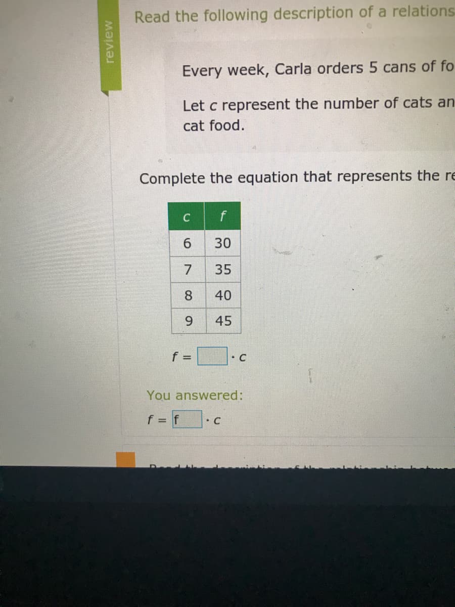 Read the following description of a relations
Every week, Carla orders 5 cans of fo
Let c represent the number of cats an
cat food.
Complete the equation that represents the re
6.
30
7
35
8
40
6.
45
• C
You answered:
f
• C
review
