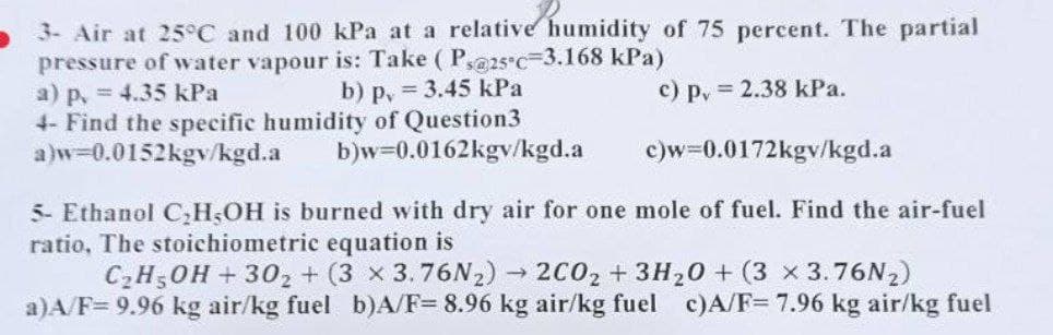 3- Air at 25°C and 100 kPa at a relative humidity of 75 percent. The partial
pressure of water vapour is: Take (Ps@25c-3.168 kPa)
b) p. = 3.45 kPa
a) p. = 4.35 kPa
c) pv=2.38 kPa.
4- Find the specific humidity of Question3
a)w=0.0152kgy/kgd.a
b)w=0.0162kgv/kgd.a
c)w=0.0172kgv/kgd.a
5- Ethanol C₂H5OH is burned with dry air for one mole of fuel. Find the air-fuel
ratio, The stoichiometric equation is
C₂H5OH+30₂ + (3 x 3.76N2)→ 2C0₂ + 3H₂O + (3 x 3.76N₂)
a)A/F= 9.96 kg air/kg fuel b)A/F= 8.96 kg air/kg fuel c)A/F= 7.96 kg air/kg fuel