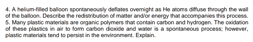 4. A helium-filled balloon spontaneously deflates overnight as He atoms diffuse through the wall
of the balloon. Describe the redistribution of matter and/or energy that accompanies this process.
5. Many plastic materials are organic polymers that contain carbon and hydrogen. The oxidation
of these plastics in air to form carbon dioxide and water is a spontaneous process; however,
plastic materials tend to persist in the environment. Explain.
