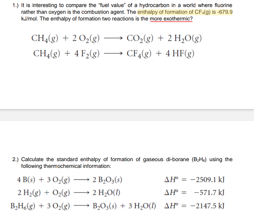 1.) It is interesting to compare the "“fuel value" of a hydrocarbon in a world where fluorine
rather than oxygen is the combustion agent. The enthalpy of formation of CF4(g) is -679.9
kJ/mol. The enthalpy of formation two reactions is the more exothermic?
CHĄ(g) + 2 O2(g)
CO2(g) + 2 H,O(g)
CH4(g) + 4 F2(g)
CF4(g) + 4 HF(g)
2.) Calculate the standard enthalpy of formation of gaseous di-borane (B2H6) using the
following thermochemical information:
4 B(s) + 3 O2(g) ·
2 B2O3(s)
AH° = -2509.1 kJ
2 H2(g) + O2(g)
2 H2O(1)
AH° = -571.7 kJ
ΔΗ-
B,H6(g) + 3 O2(g)
B2O3(s) + 3 H20(1) AH° = -2147.5 kJ
%3D
