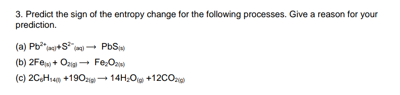 3. Predict the sign of the entropy change for the following processes. Give a reason for your
prediction.
(a) Pb²*(aq)+S?¯(aq)*
PbS(9)
(b) 2Fe(s) + O2(g) –
Fe2O2(9)
(c) 2C6H140) +1902(9) → 14H2O(g) +12CO2(9)
