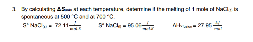 3. By calculating ASuniv at each temperature, determine if the melting of 1 mole of NaCl(s) is
spontaneous at 500 °C and at 700 °C.
S° NaCl(s)
72.11
mol.K
S° NaClm = 95.06-
mol.K
AHofusion = 27.95 ·
kJ
тol
