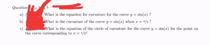 Question
a) (
What is the equation for curvature for the curve y = sin(x) ?
What is the curvature of the curve y = sin(x) when x = "/2?
b)
c)
What is the equation of the circle of curvature for the curve y = sin(x) for the point on
the curve corresponding to z = */2?