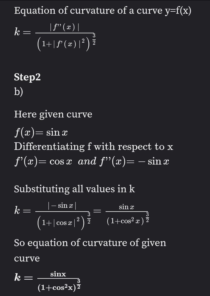 Equation of curvature of a curve y=f(x)
k
=
\ f” ( 2 ) \
(1+|ƒ² (x) | ²) ž
3
Step2
b)
Here given curve
f(x) = sin x
Differentiating f with respect to x
f'(x)= cos x and f"(x)= - sin a
Substituting all values in k
sin x
sin x
k
-
1+ cos x 2 (1+cos²x) 2
So equation of curvature of given
curve
sinx
k=
3
(1+cos²x)2