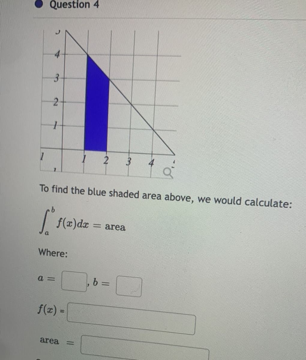 Question 4
A
3
2
1
1
2 3 4
To find the blue shaded area above, we would calculate:
[
f(x) dx
= area
Where:
a=
b =
f(x) =
area
-