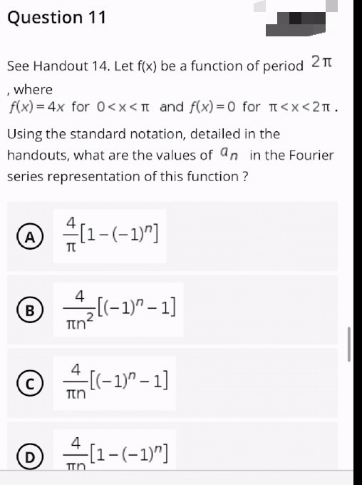 Question 11
See Handout 14. Let f(x) be a function of period 2 п
where
f(x) = 4x for 0<x< 1 and f(x)=0 for <x<2¹.
Using the standard notation, detailed in the
handouts, what are the values of an in the Fourier
series representation of this function ?
Ⓒ [1-(-1)²]
4
Ⓡ₂[(-1)²-1]
πη
4
C
-[(-1)^-1]
πη
© +-[1-(-1)^]
D
מח