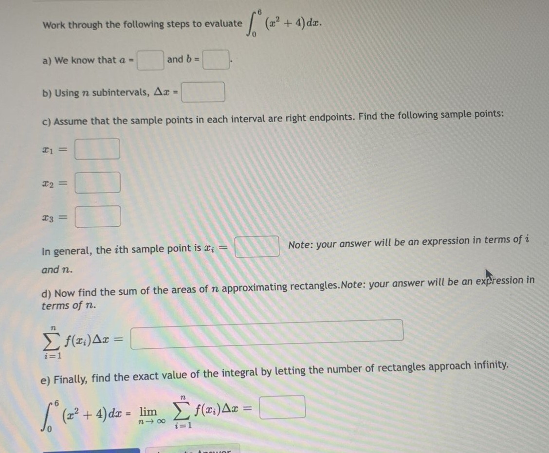 Work through the following steps to evaluate
ef. (²
(x² + 4) dx.
a) We know that a =
and b =
b) Using n subintervals, Ax =
c) Assume that the sample points in each interval are right endpoints. Find the following sample points:
#1 =
x2 =
x3 =
Note: your answer will be an expression in terms of i
In general, the ith sample point is x₂ =
and n.
d) Now find the sum of the areas of n approximating rectangles. Note: your answer will be an expression in
terms of n.
n
Σf(x₁) Ax=
i=1
e) Finally, find the exact value of the integral by letting the number of rectangles approach infinity.
6
√° (x² + 4) dx =
lim
Σ f(x₁) Ax =
818
i=1
swor