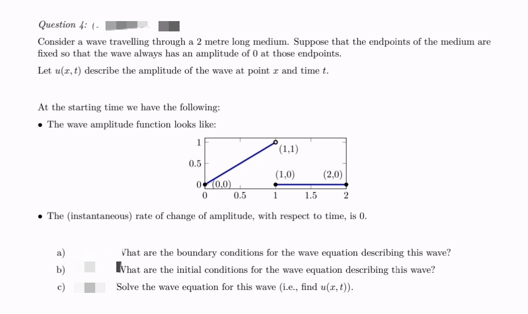 Question 4: (-
Consider a wave travelling through a 2 metre long medium. Suppose that the endpoints of the medium are
fixed so that the wave always has an amplitude of 0 at those endpoints.
Let u(x, t) describe the amplitude of the wave at point x and time t.
At the starting time we have the following:
• The wave amplitude function looks like:
1
(1,1)
0.5
(1,0)
0
(0,0)
0
0.5
1
1.5
2
The (instantaneous) rate of change of amplitude, with respect to time, is 0.
b)
What are the boundary conditions for the wave equation describing this wave?
What are the initial conditions for the wave equation describing this wave?
Solve the wave equation for this wave (i.e., find u(x, t)).
(2,0)