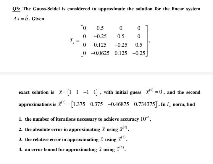 Q3: The Gauss-Seidel is considered to approximate the solution for the linear system
Až = b. Given
0.5
-0.25
0.5
T.
0.125
-0.25
0.5
0 -0.0625 0.125 -0.25
exact solution is i=[1 1 -1 1], with initial guess i) =0, and the second
approximations is ) =[1.375 0.375 -0.46875 0.734375]. In l, norm, find
1. the number of iterations necessary to achieve accuracy 10.
2. the absolute error in approximating ï using *).
3. the relative error in approximating ĩ using r).
4. an error bound for approximating ï using i).
