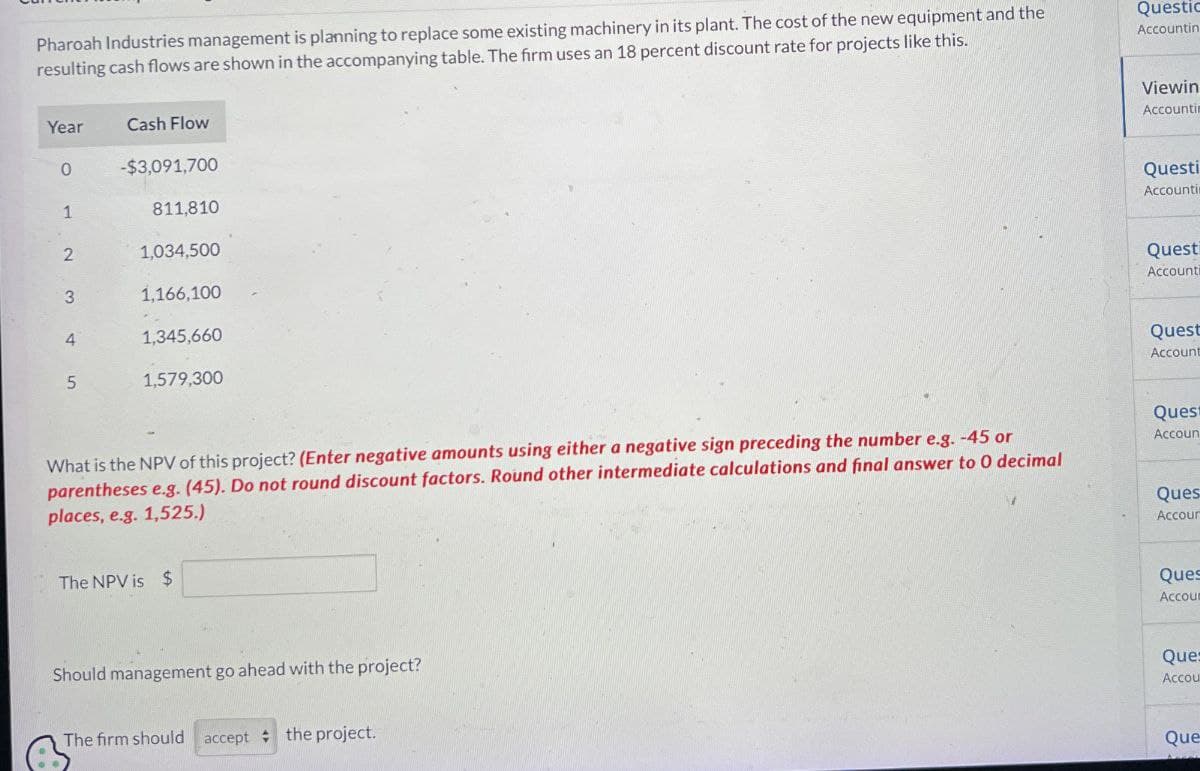 Pharoah Industries management is planning to replace some existing machinery in its plant. The cost of the new equipment and the
resulting cash flows are shown in the accompanying table. The firm uses an 18 percent discount rate for projects like this.
Questic
Accountin
Year
Cash Flow
0
-$3,091,700
1
811,810
2
1,034,500
3
1.166.100
4
1,345,660
5
1,579.300
Viewin
Accountin
Questi
Accounti
Quest
Accounti
Quest
Account
Quest
What is the NPV of this project? (Enter negative amounts using either a negative sign preceding the number e.g. -45 or
parentheses e.g. (45). Do not round discount factors. Round other intermediate calculations and final answer to O decimal
places, e.g. 1,525.)
The NPV is $
Accoun
Ques
Accour
Should management go ahead with the project?
The firm should accept the project.
Ques
Accoum
Ques
Accou
Que