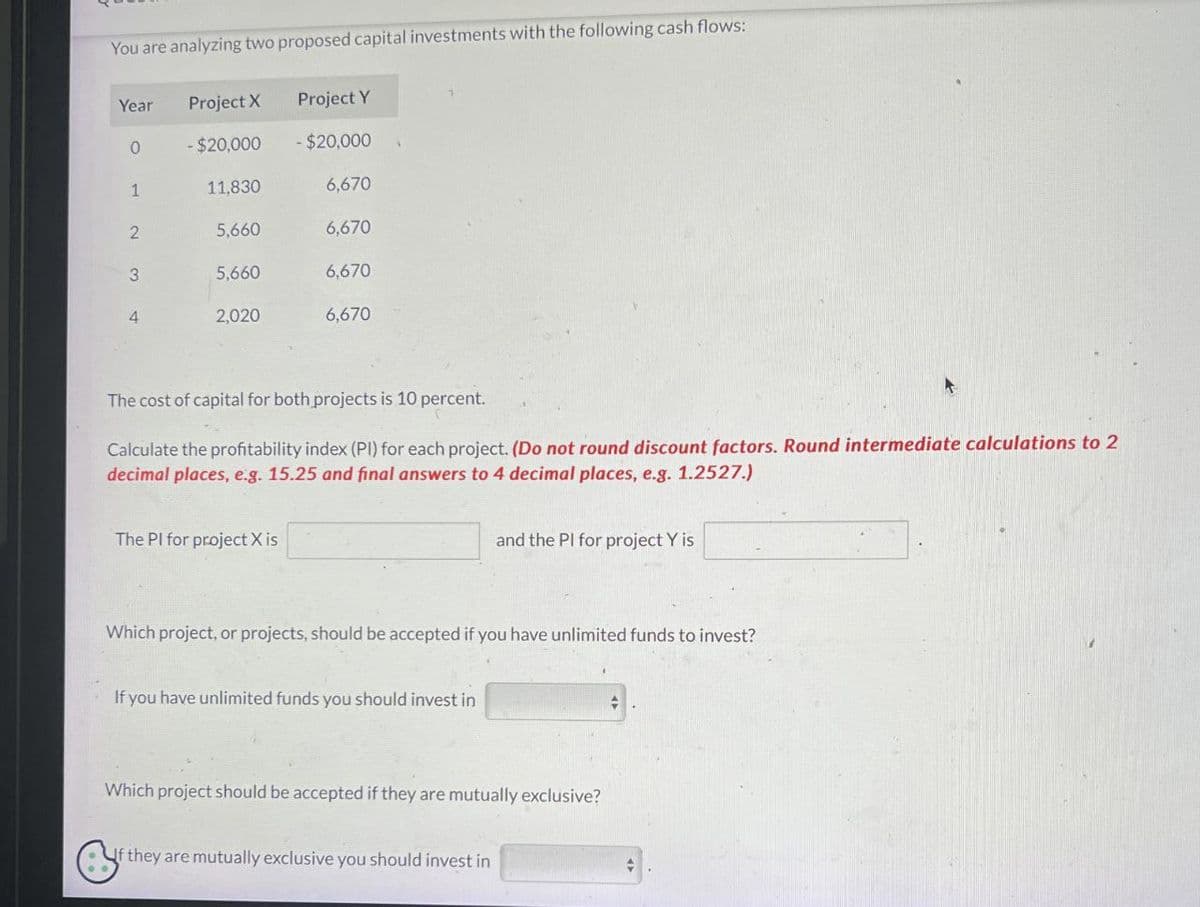 You are analyzing two proposed capital investments with the following cash flows:
Year
Project X
Project Y
0
- $20,000
-$20,000
1
11,830
6,670
2
5,660
6,670
3
5.660
6,670
4
2,020
6,670
The cost of capital for both projects is 10 percent.
Calculate the profitability index (PI) for each project. (Do not round discount factors. Round intermediate calculations to 2
decimal places, e.g. 15.25 and final answers to 4 decimal places, e.g. 1.2527.)
The PI for project X is
and the PI for project Y is
Which project, or projects, should be accepted if you have unlimited funds to invest?
If you have unlimited funds you should invest in
Which project should be accepted if they are mutually exclusive?
f they are mutually exclusive you should invest in