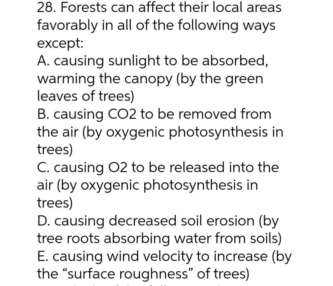 28. Forests can affect their local areas
favorably in all of the following ways
except:
A. causing sunlight to be absorbed,
warming the canopy (by the green
leaves of trees)
B. causing CO2 to be removed from
the air (by oxygenic photosynthesis in
trees)
C. causing 02 to be released into the
air (by oxygenic photosynthesis in
trees)
D. causing decreased soil erosion (by
tree roots absorbing water from soils)
E. causing wind velocity to increase (by
the "surface roughness" of trees)
