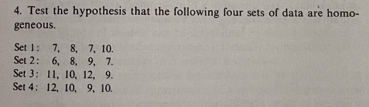 4. Test the hypothesis that the following four sets of data are homo-
geneous.
Set 1:
7, 8,
7, 10.
Set 2:
6, 8, 9, 7.
Set 3:
11, 10, 12, 9.
Set 4: 12, 10, 9, 10.