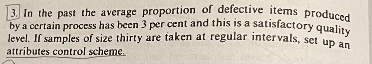 3. In the past the average proportion of defective items produced
by a certain process has been 3 per cent and this is a satisfactory quality
level. If samples of size thirty are taken at regular intervals, set up an
attributes control scheme.