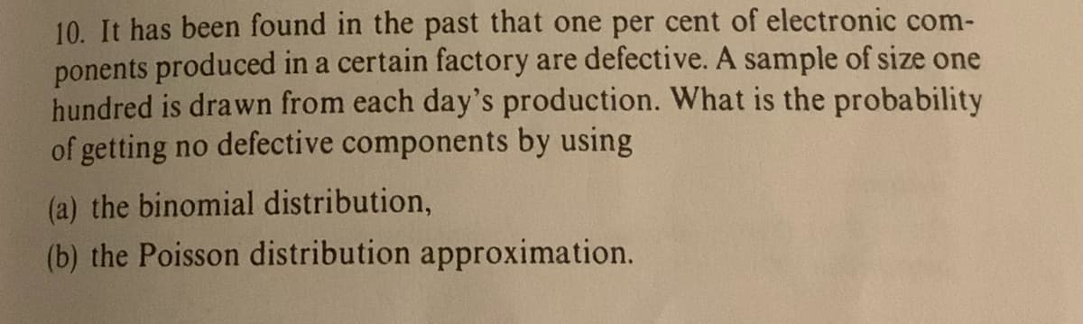 10. It has been found in the past that one per cent of electronic com-
ponents produced in a certain factory are defective. A sample of size one
hundred is drawn from each day's production. What is the probability
of getting no defective components by using
(a) the binomial distribution,
(b) the Poisson distribution approximation.