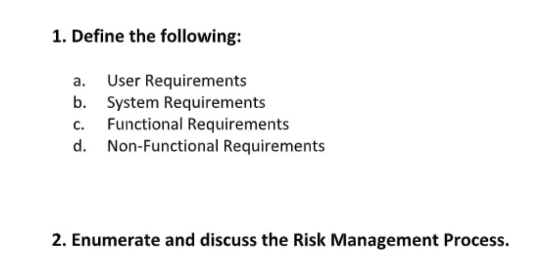 1. Define the following:
User Requirements
b. System Requirements
Functional Requirements
d. Non-Functional Requirements
а.
С.
2. Enumerate and discuss the Risk Management Process.
