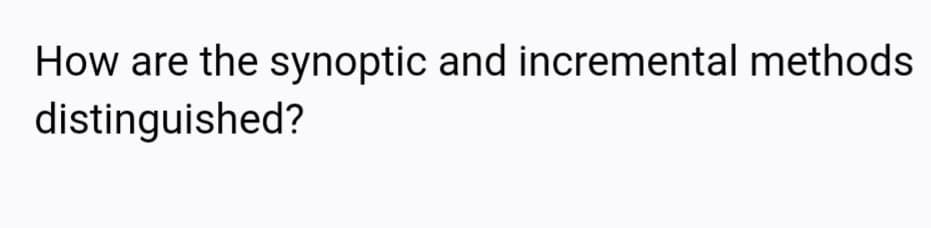 How are the synoptic and incremental methods
distinguished?
