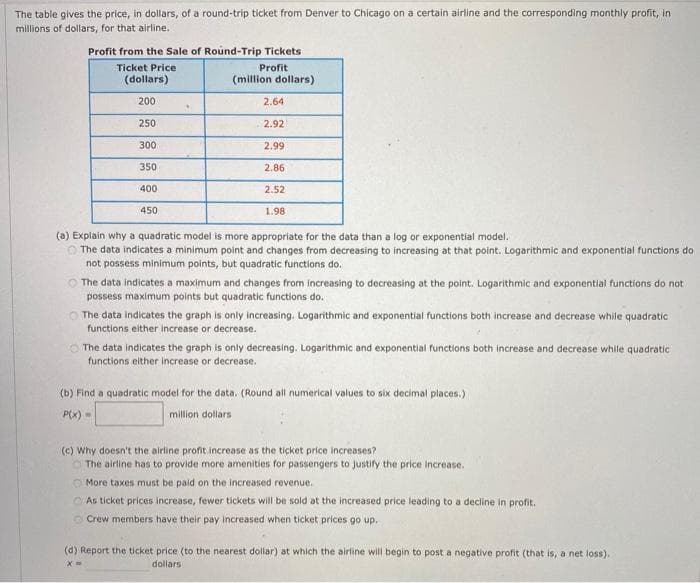 The table gives the price, in dollars, of a round-trip ticket from Denver to Chicago on a certain airline and the corresponding monthly profit, in
millions of dollars, for that airline.
Profit from the sale of Round-Trip Tickets
Ticket Price
Profit
(dollars)
(million dollars)
200
250
300
350
400
450
.
2.64
2.92
2.99
2.86
2.52
1.98
(a) Explain why a quadratic model is more appropriate for the data than a log or exponential model.
The data indicates a minimum point and changes from decreasing to increasing at that point. Logarithmic and exponential functions do
not possess minimum points, but quadratic functions do.
The data indicates a maximum and changes from increasing to decreasing at the point. Logarithmic and exponential functions do not
possess maximum points but quadratic functions do.
The data indicates the graph is only increasing. Logarithmic and exponential functions both increase and decrease while quadratic
functions either increase or decrease.
e
The data indicates the graph is only decreasing. Logarithmic and exponential functions both increase and decrease while quadratic
functions either increase or decrease.
(b) Find a quadratic model for the data. (Round all numerical values to six decimal places.)
P(x)=
million dollars
(c) Why doesn't the airline profit increase as the ticket price increases?
The airline has to provide more amenities for passengers to justify the price increase.
More taxes must be paid on the increased revenue.
As ticket prices increase, fewer tickets will be sold at the increased price leading to a decline in profit.
Crew members have their pay increased when ticket prices go up.
(d) Report the ticket price (to the nearest dollar) at which the airline will begin to post a negative profit (that is, a net loss).
dollars
X=