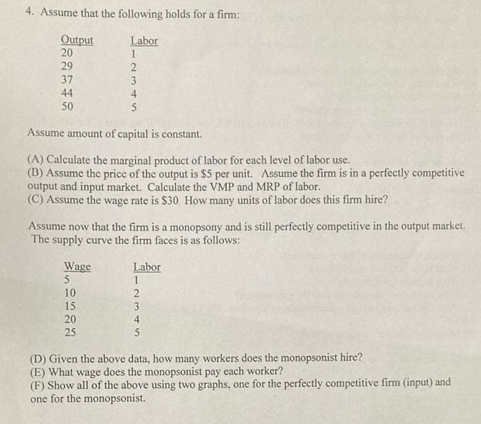 4. Assume that the following holds for a firm:
Output
20
29
37
44
50
Labor
Wage
5
1I234S
5
Assume amount of capital is constant.
(A) Calculate the marginal product of labor for each level of labor use.
(B) Assume the price of the output is $5 per unit. Assume the firm is in a perfectly competitive
output and input market. Calculate the VMP and MRP of labor.
(C) Assume the wage rate is $30. How many units of labor does this firm hire?
10
15
20
25
4
Assume now that the firm is a monopsony and is still perfectly competitive in the output market.
The supply curve the firm faces is as follows:
Labor
1
2
3
4
45
5
(D) Given the above data, how many workers does the monopsonist hire?
(E) What wage does the monopsonist pay each worker?
(F) Show all of the above using two graphs, one for the perfectly competitive firm (input) and
one for the monopsonist.