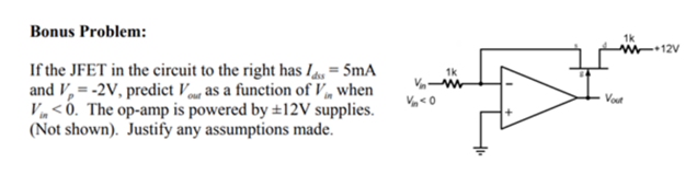 Bonus Problem:
If the JFET in the circuit to the right has lds = 5mA
and V₂ = -2V, predict Vour as a function of V, when
Vin<0. The op-amp is powered by ±12V supplies.
(Not shown). Justify any assumptions made.
Vn<0
1k
1k
W+12V
Vout