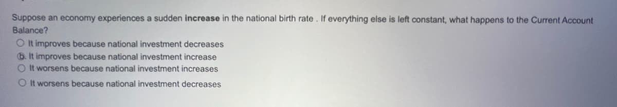 Suppose an economy experiences a sudden increase in the national birth rate. If everything else is left constant, what happens to the Current Account
Balance?
O It improves because national investment decreases
6. It improves because national investment increase
O It worsens because national investment increases
OIt worsens because national investment decreases