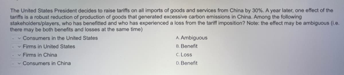 The United States President decides to raise tariffs on all imports of goods and services from China by 30%. A year later, one effect of the
tariffs is a robust reduction of production of goods that generated excessive carbon emissions in China. Among the following
stakeholders/players, who has benefitted and who has experienced a loss from the tariff imposition? Note: the effect may be ambiguous (i.e.
there may be both benefits and losses at the same time)
- Consumers in the United States
✓ Firms in United States
✓ Firms in China
✓ Consumers in China
A. Ambiguous
B. Benefit
C. Loss
D. Benefit