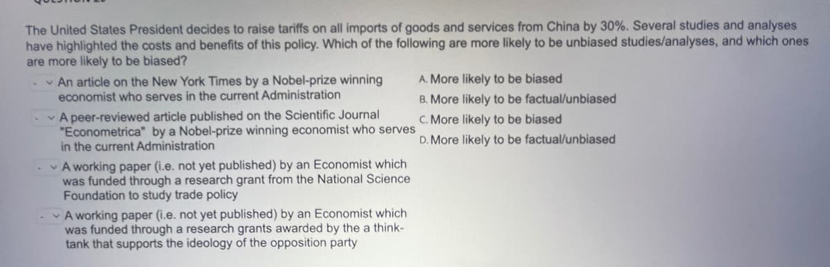 The United States President decides to raise tariffs on all imports of goods and services from China by 30%. Several studies and analyses
have highlighted the costs and benefits of this policy. Which of the following are more likely to be unbiased studies/analyses, and which ones
are more likely to be biased?
-An article on the New York Times by a Nobel-prize winning
economist who serves in the current Administration
A peer-reviewed article published on the Scientific Journal
"Econometrica" by a Nobel-prize winning economist who serves
in the current Administration
A working paper (i.e. not yet published) by an Economist which
was funded through a research grant from the National Science
Foundation to study trade policy
A working paper (i.e. not yet published) by an Economist which
was funded through a research grants awarded by the a think-
tank that supports the ideology of the opposition party
A. More likely to be biased
B. More likely to be factual/unbiased
C. More likely to be biased
D. More likely to be factual/unbiased