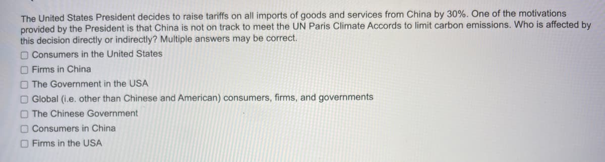 The United States President decides to raise tariffs on all imports of goods and services from China by 30%. One of the motivations
provided by the President is that China is not on track to meet the UN Paris Climate Accords to limit carbon emissions. Who is affected by
this decision directly or indirectly? Multiple answers may be correct.
Consumers in the United States
Firms in China
The Government in the USA
Global (i.e. other than Chinese and American) consumers, firms, and governments
The Chinese Government
Consumers in China
Firms in the USA