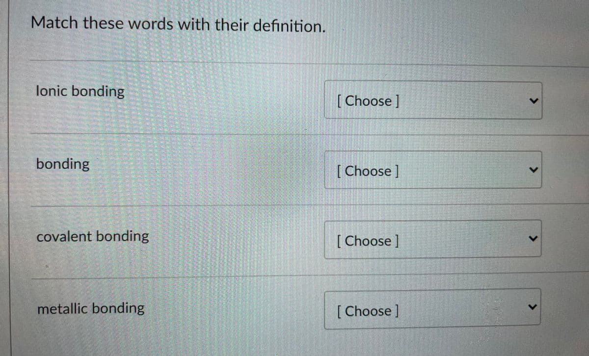 Match these words with their definition.
lonic bonding
[Choose ]
bonding
[Choose]
covalent bonding
[ Choose]
metallic bonding
[Choose]
