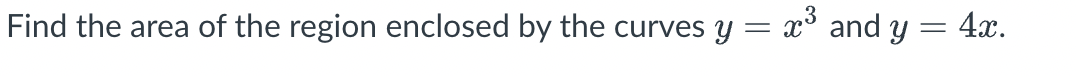**Problem Statement:**

Find the area of the region enclosed by the curves \( y = x^3 \) and \( y = 4x \).

**Solution:**
To solve this problem, follow these steps:

1. **Find the Points of Intersection:**
   - Set the equations equal to each other to find the points where the curves intersect:
     \[
     x^3 = 4x
     \]
   - Solve for \( x \):
     \[
     x^3 - 4x = 0
     \]
     \[
     x(x^2 - 4) = 0
     \]
     \[
     x(x - 2)(x + 2) = 0
     \]
     So, the solutions are \( x = 0 \), \( x = 2 \), and \( x = -2 \).

2. **Set Up the Integral:**
   - The area between the curves is found by integrating the difference between the functions over the interval from \( x = -2 \) to \( x = 2 \).
   - The upper curve is \( y = 4x \) and the lower curve is \( y = x^3 \).

3. **Calculate the Integral:**
   - The area can be calculated as:
     \[
     \text{Area} = \int_{-2}^{2} (4x - x^3) \, dx
     \]
   - Integrate term by term:
     \[
     \int_{-2}^{2} 4x \, dx - \int_{-2}^{2} x^3 \, dx
     \]

4. **Evaluate the Integrals:**
   - For the first integral:
     \[
     \int 4x \, dx = 2x^2
     \]
     Evaluate from \(-2\) to \(2\):
     \[
     2(2)^2 - 2(-2)^2 = 2(4) - 2(4) = 8 - 8 = 0
     \]

   - For the second integral:
     \[
     \int x^3 \, dx = \frac{x^4}{4}
     \]
     Evaluate from \(-2\) to \(2\):
     \[
     \left[ \frac{(2)^4