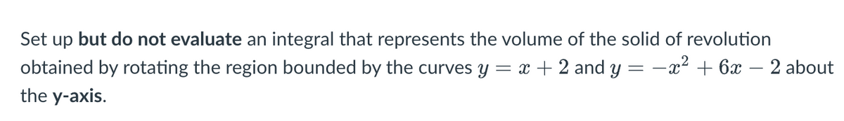 Set up but do not evaluate an integral that represents the volume of the solid of revolution
obtained by rotating the region bounded by the curves y = x + 2 and y = − x² + 6x 2 about
the y-axis.