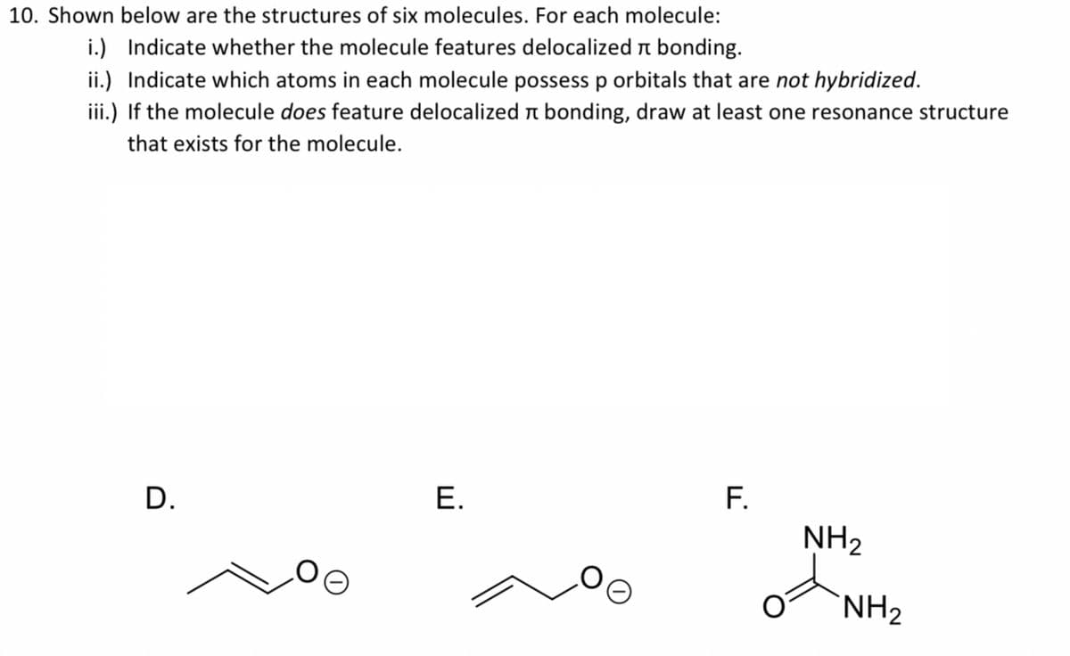 10. Shown below are the structures of six molecules. For each molecule:
i.) Indicate whether the molecule features delocalized n bonding.
ii.) Indicate which atoms in each molecule possessp orbitals that are not hybridized.
iii.) If the molecule does feature delocalized n bonding, draw at least one resonance structure
that exists for the molecule.
F.
NH2
D.
Е.
`NH2
