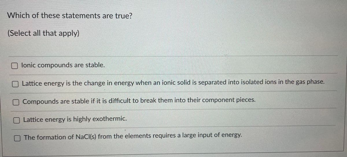 Which of these statements are true?
(Select all that apply)
lonic compounds are stable.
Lattice energy is the change in energy when an ionic solid is separated into isolated ions in the gas phase.
O Compounds are stable if it is difficult to break them into their component pieces.
Lattice energy is highly exothermic.
O The formation of NaCl(s) from the elements requires a large input of energy.
