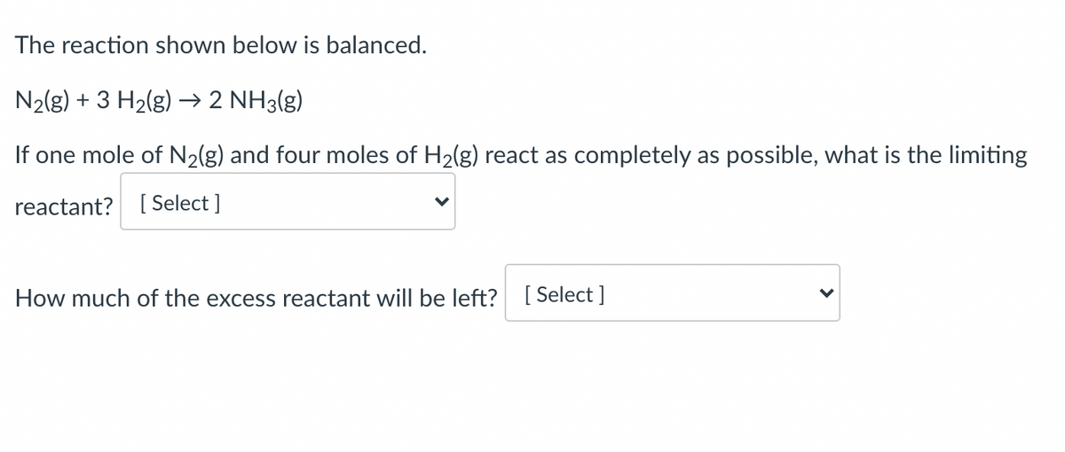 The reaction shown below is balanced.
N2(g) + 3 H2(g) → 2 NH3(g)
If one mole of N2(g) and four moles of H2(g) react as completely as possible, what is the limiting
reactant? [ Select ]
How much of the excess reactant will be left? [Select ]
