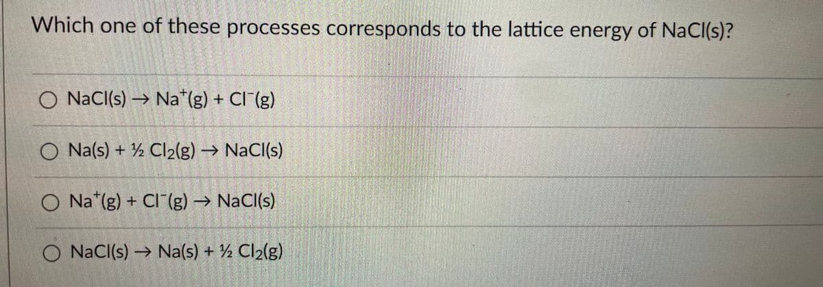 Which one of these processes corresponds to the lattice energy of NaCl(s)?
O NaCI(s) → Na*(g) + CI (g)
O Na(s) + ½ Cl2(g) NaCl(s)
O Na*(g) + CI(g) → NaCl(s)
O NaCl(s) → Na(s) + ½ Cl2(g)
