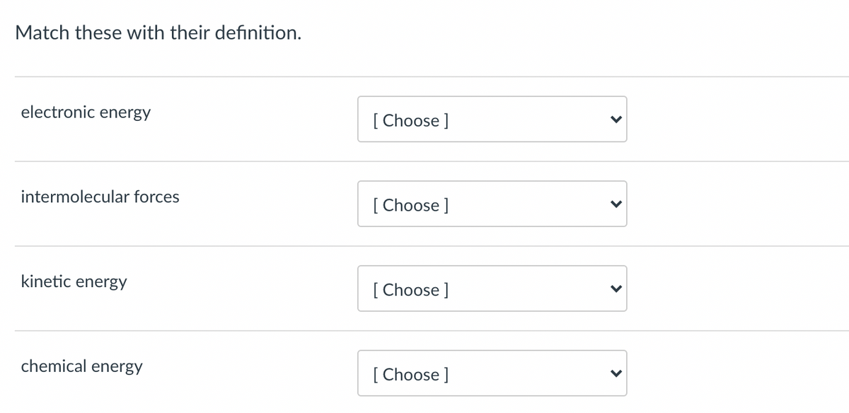 Match these with their definition.
electronic energy
[ Choose ]
intermolecular forces
[ Choose ]
kinetic energy
[ Choose ]
chemical energy
[ Choose ]
>
>
>
