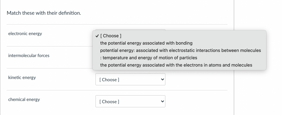 Match these with their definition.
electronic energy
V [ Choose ]
the potential energy associated with bonding
potential energy: associated with electrostatic interactions between molecules
intermolecular forces
: temperature and energy of motion of particles
the potential energy associated with the electrons in atoms and molecules
kinetic energy
[ Choose ]
chemical energy
[ Choose ]
>
