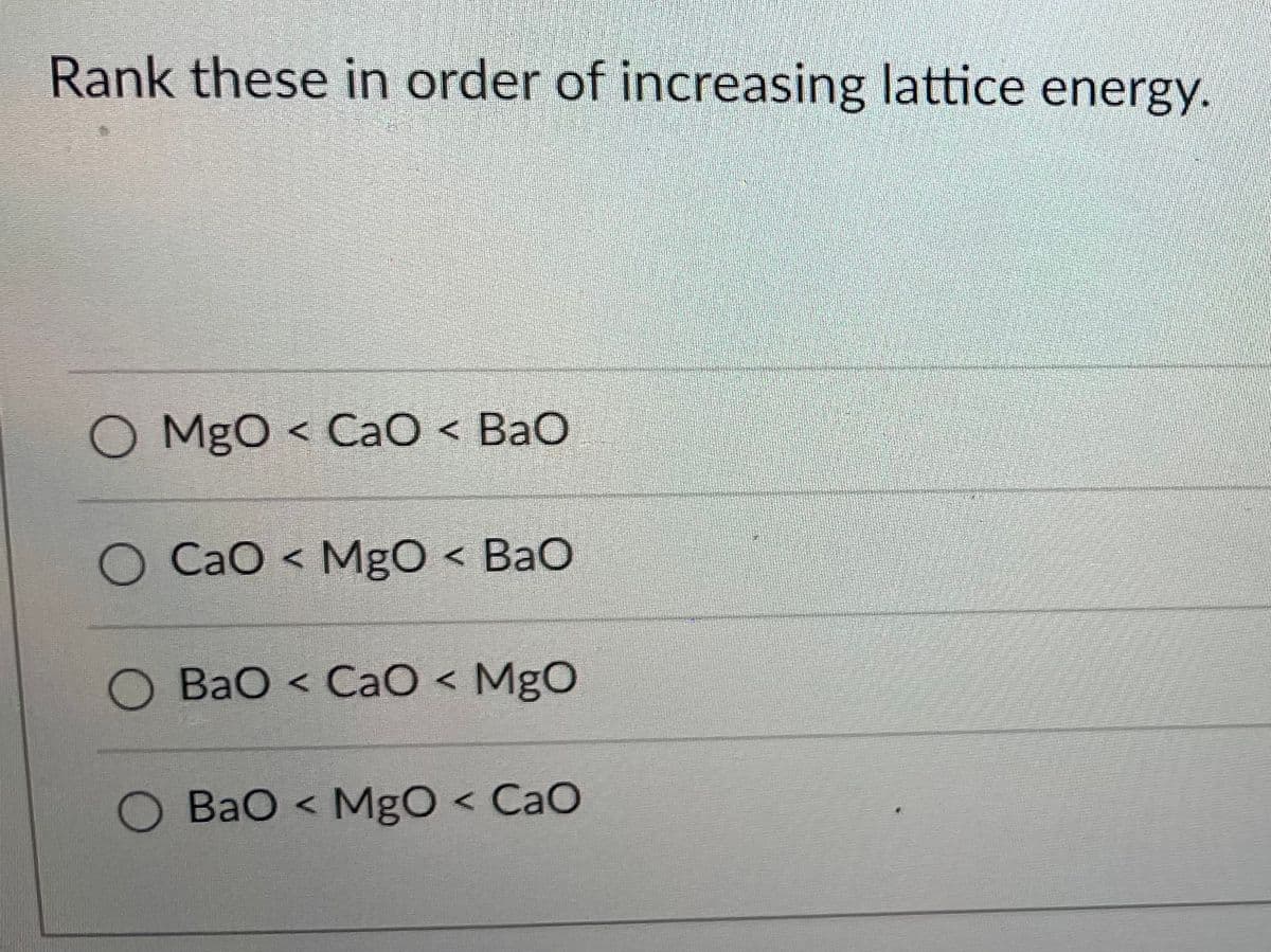 Rank these in order of increasing lattice energy.
O MgO < CaO < BaO
CaO < MgO < BaO
O BaO < CaO < MgO
BaO < MgO < CaO
