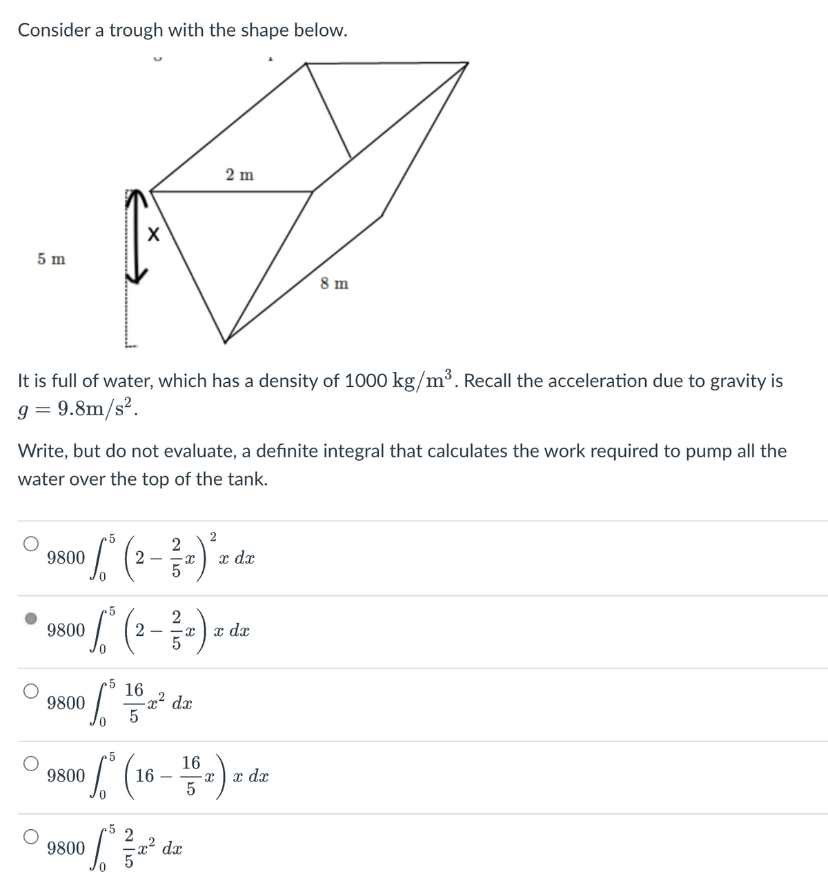 Consider a trough with the shape below.
2 m
X
5 m
8 m
It is full of water, which has a density of 1000 kg/m³. Recall the acceleration due to gravity is
g = 9.8m/s².
Write, but do not evaluate, a definite integral that calculates the work required to pump all the
water over the top of the tank.
5
2
9800 /² (2-2) ³ dz
x dx
5
2
9800 / ² (2 - 1 +) z dz
x dx
16
9800 ²15 2² dz
S
-x²
5
Ⓒ 9800 / (16-15+) z dz
x dx
5
Ⓒ 9800
2
1 ²
2² de
dx