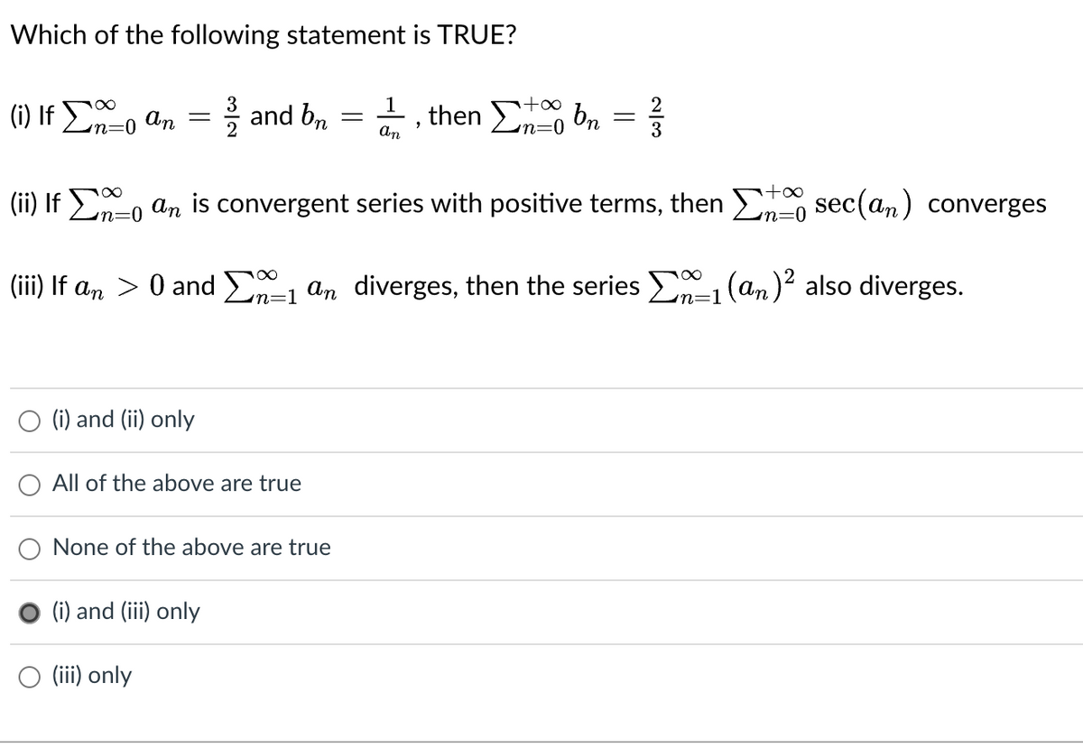 Which of the following statement is TRUE?
1
+∞
(i) If
So an = = and bn
-
, then bn = ²
Στo
n=0
an
+∞
(ii) If an is convergent series with positive terms, then
sec(an) converges
n=0
in=0
(iii) If an > 0 and Σ1 an diverges, then the series 1 (an)² also diverges.
(i) and (ii) only
All of the above are true
None of the above are true
(i) and (iii) only
(iii) only