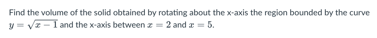 Find the volume of the solid obtained by rotating about the x-axis the region bounded by the curve
2 and x = 5.
y = √√x - 1 and the x-axis between x =