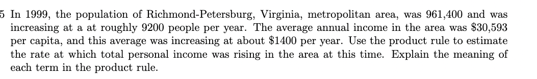 5 In 1999, the population of Richmond-Petersburg, Virginia, metropolitan area, was 961,400 and was
increasing at a at roughly 9200 people per year. The average annual income in the area was $30,593
per capita, and this average was increasing at about $1400 per year. Use the product rule to estimate
the rate at which total personal income was rising in the area at this time. Explain the meaning of
each term in the product rule.
