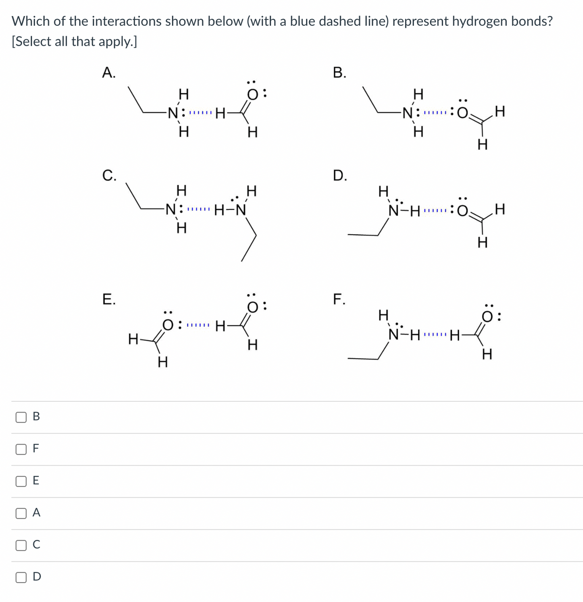 Which of the interactions shown below (with a blue dashed line) represent hydrogen bonds?
[Select all that apply.]
А.
В.
H
H
-N:
H-
N:
H
H
H
H
С.
D.
H
N:
H
H
N-H
H-N
H
H
F.
H
N-H
Е.
o:
ö:
O:
...
H-
H-
H
В
F
E
:0
