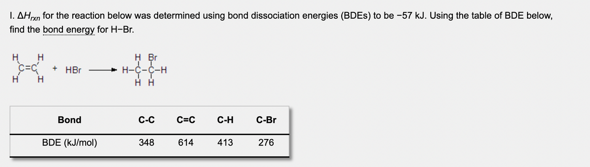 I. AHxn for the reaction below was determined using bond dissociation energies (BDES) to be -57 kJ. Using the table of BDE below,
find the bond energy for H-Br.
H
H
H Br
HBr
+ H-C-C-H
H
H
Bond
С-С
C=C
C-H
С-Br
BDE (kJ/mol)
348
614
413
276
