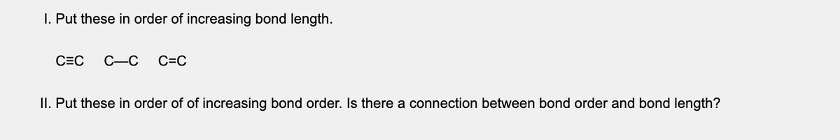 I. Put these in order of increasing bond length.
C=C
C-C
C=C
II. Put these in order of of increasing bond order. Is there a connection between bond order and bond length?
