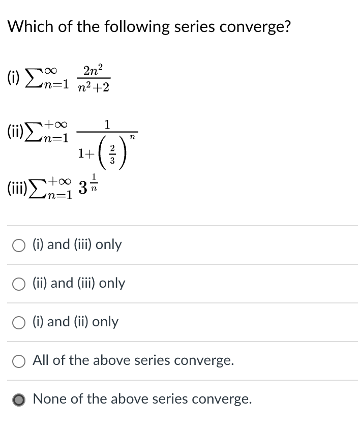 ### Convergence of Series

Consider the following series and determine which of them converge:

1. \( \text{(i)} \quad \sum_{n=1}^{\infty} \frac{2n^2}{n^2 + 2} \)
2. \( \text{(ii)} \quad \sum_{n=1}^{\infty} \frac{1}{1 + \left( \frac{2}{3} \right)^n} \)
3. \( \text{(iii)} \quad \sum_{n=1}^{\infty} 3^{\frac{1}{n}} \)

### Multiple Choice Options

- \( \quad \circ \quad \text{(i) and (iii) only} \)
- \( \quad \circ \quad \text{(ii) and (iii) only} \)
- \( \quad \circ \quad \text{(i) and (ii) only} \)
- \( \quad \circ \quad \text{All of the above series converge.} \)
- \( \quad \bullet \quad \text{None of the above series converge.} \)

The solution to the convergence question has been identified. The correct answer is: 

- \( \quad \bullet \quad \text{None of the above series converge.} \)